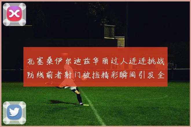 孔塞桑伊尔迪兹华丽过人连连挑战防线前者射门被挡精彩瞬间引发全场欢呼