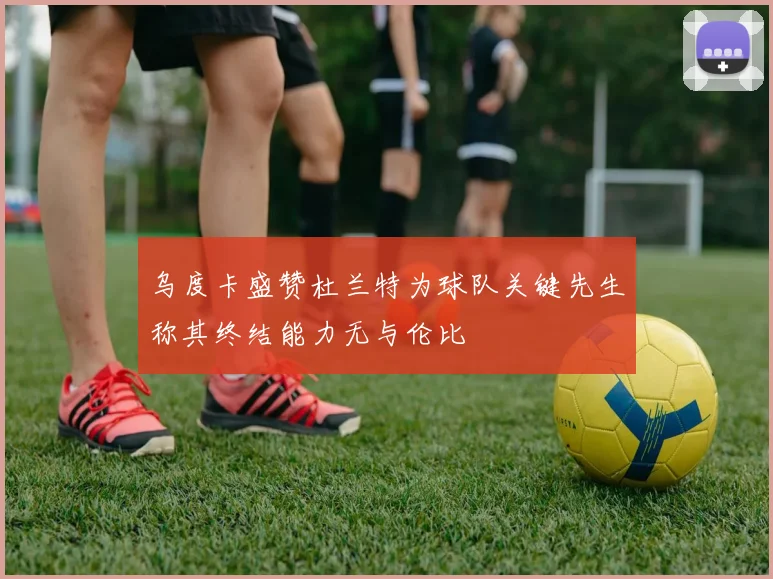 乌度卡盛赞杜兰特为球队关键先生称其终结能力无与伦比