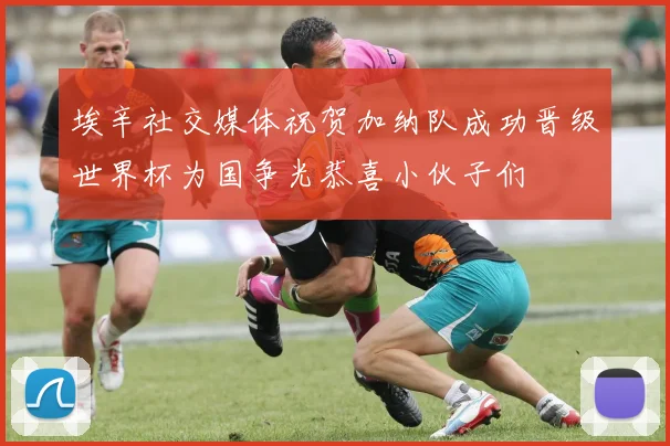 埃辛社交媒体祝贺加纳队成功晋级世界杯为国争光恭喜小伙子们