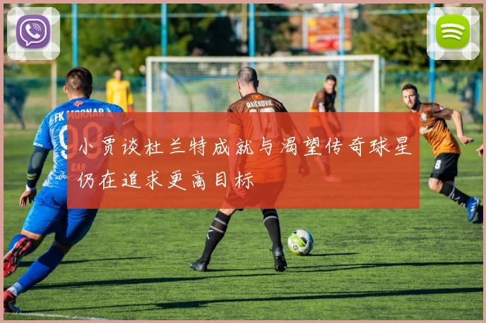 小贾谈杜兰特成就与渴望传奇球星仍在追求更高目标