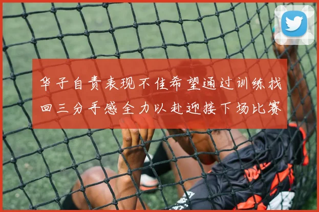 华子自责表现不佳希望通过训练找回三分手感全力以赴迎接下场比赛