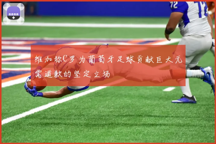 维加称C罗为葡萄牙足球贡献巨大无需道歉的坚定立场