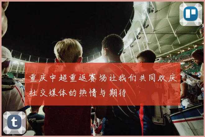 重庆中超重返赛场让我们共同欢庆社交媒体的热情与期待