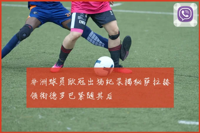 非洲球员欧冠出场纪录揭秘萨拉赫领衔德罗巴紧随其后