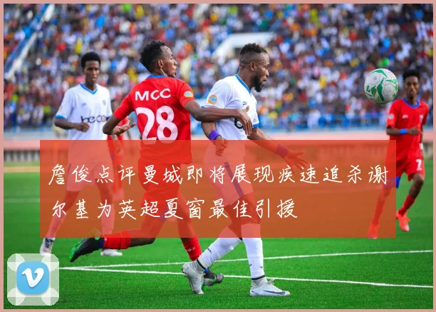 詹俊点评曼城即将展现疾速追杀谢尔基为英超夏窗最佳引援
