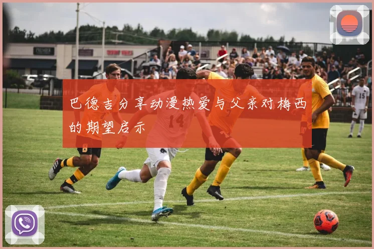 巴德吉分享动漫热爱与父亲对梅西的期望启示