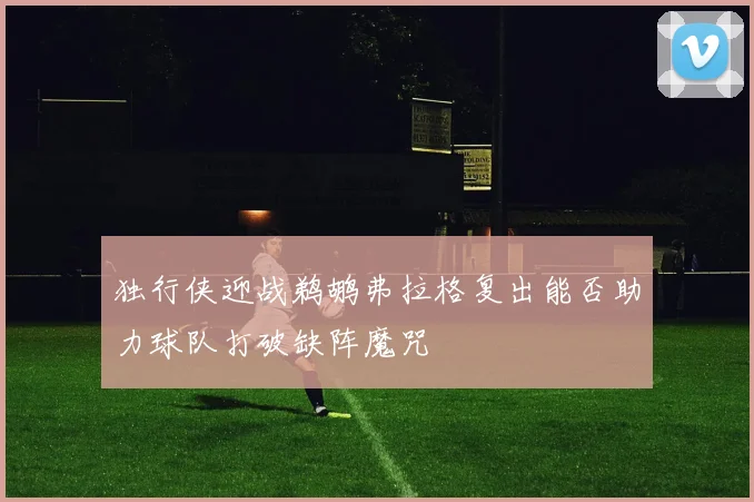 独行侠迎战鹈鹕弗拉格复出能否助力球队打破缺阵魔咒