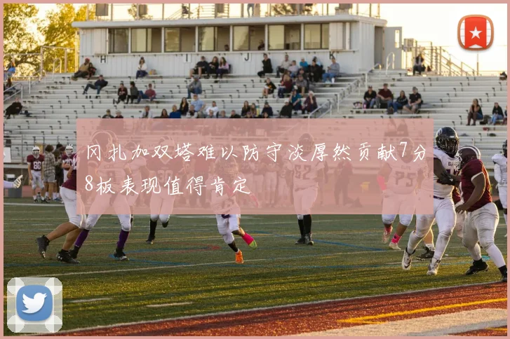 冈扎加双塔难以防守淡厚然贡献7分8板表现值得肯定