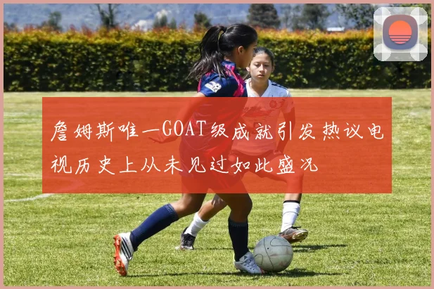 詹姆斯唯一GOAT级成就引发热议电视历史上从未见过如此盛况