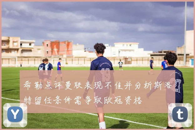 希勒点评曼联表现不佳并分析斯洛特留任条件需争取欧冠资格