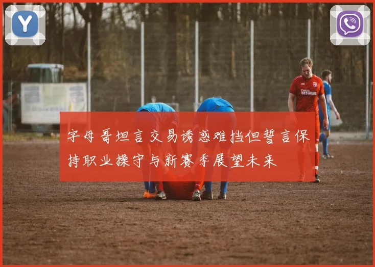 字母哥坦言交易诱惑难挡但誓言保持职业操守与新赛季展望未来
