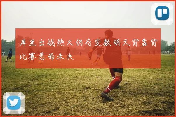 库里出战热火仍存变数明天背靠背比赛悬而未决