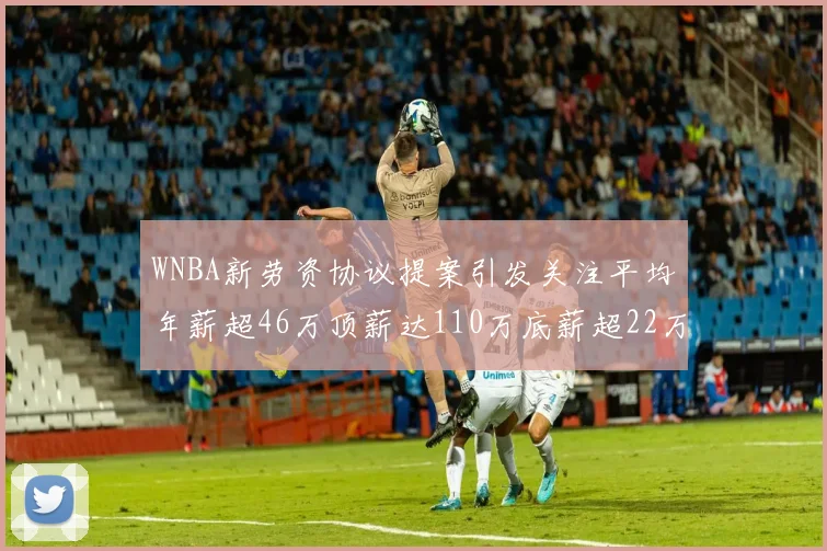 WNBA新劳资协议提案引发关注平均年薪超46万顶薪达110万底薪超22万