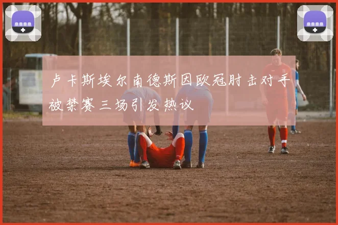 卢卡斯埃尔南德斯因欧冠肘击对手被禁赛三场引发热议
