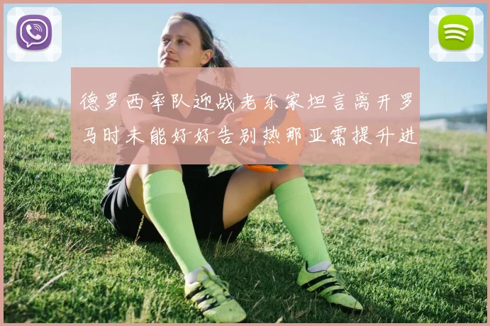 德罗西率队迎战老东家坦言离开罗马时未能好好告别热那亚需提升进攻强度