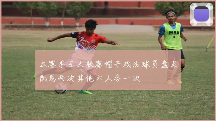本赛季五大联赛帽子戏法球员盘点凯恩两次其他六人各一次
