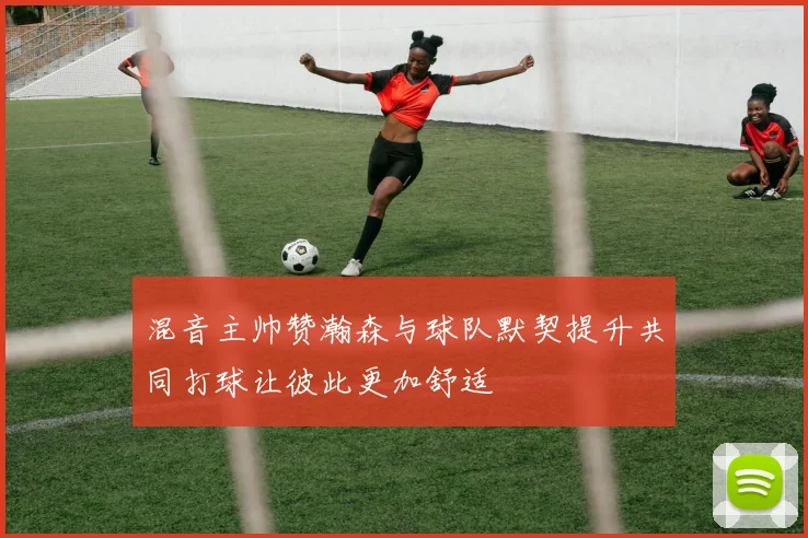混音主帅赞瀚森与球队默契提升共同打球让彼此更加舒适