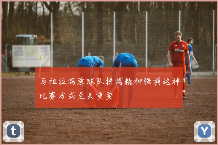 马祖拉满意球队拼搏精神强调这种比赛方式至关重要