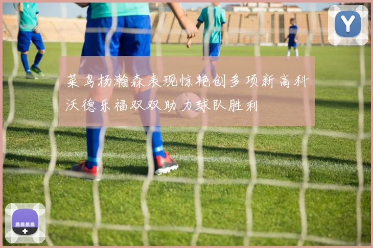菜鸟杨瀚森表现惊艳创多项新高科沃德乐福双双助力球队胜利
