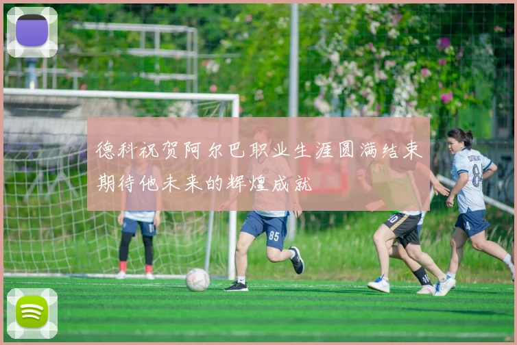 德科祝贺阿尔巴职业生涯圆满结束期待他未来的辉煌成就