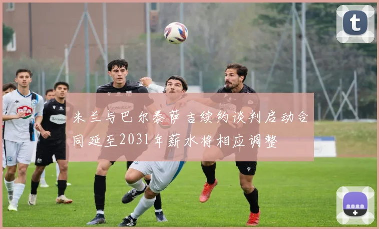 米兰与巴尔泰萨吉续约谈判启动合同延至2031年薪水将相应调整