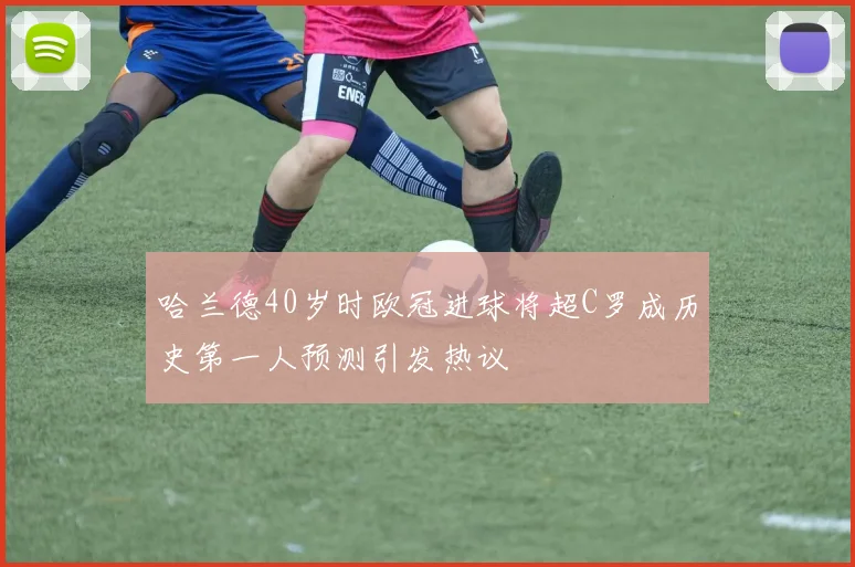 哈兰德40岁时欧冠进球将超C罗成历史第一人预测引发热议