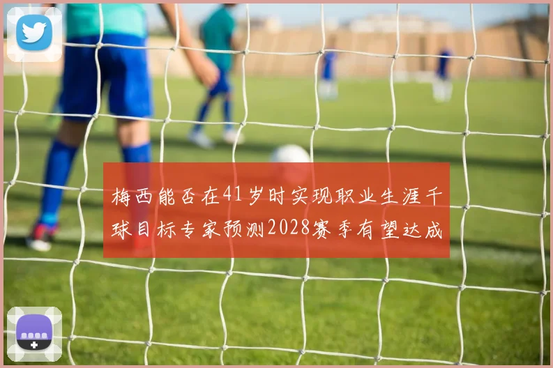 梅西能否在41岁时实现职业生涯千球目标专家预测2028赛季有望达成