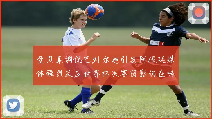 登贝莱调侃巴列尔迪引发阿根廷媒体强烈反应世界杯决赛阴影仍在吗