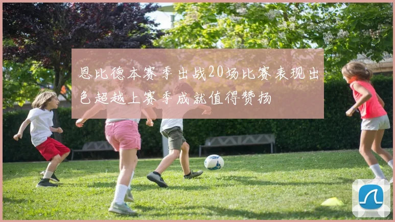 恩比德本赛季出战20场比赛表现出色超越上赛季成就值得赞扬