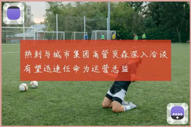 热刺与城市集团高管莫森深入洽谈有望迅速任命为运营总监