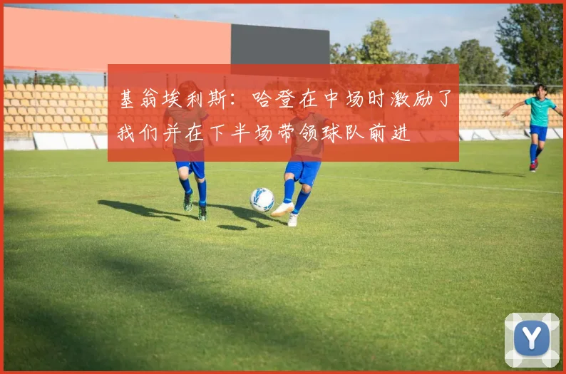 基翁埃利斯：哈登在中场时激励了我们并在下半场带领球队前进