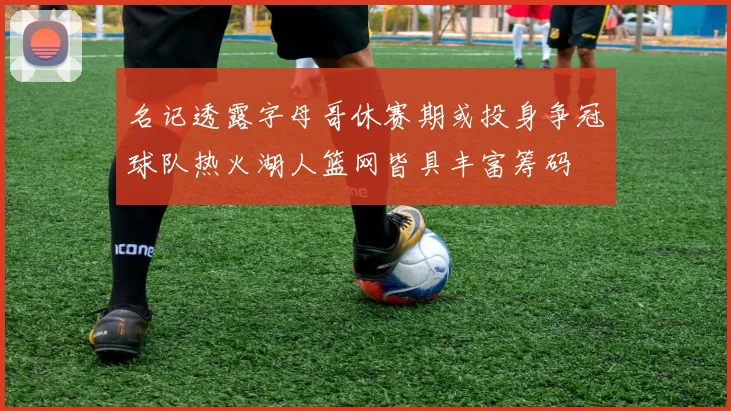 名记透露字母哥休赛期或投身争冠球队热火湖人篮网皆具丰富筹码