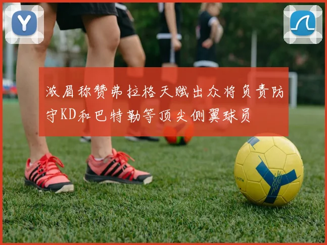 浓眉称赞弗拉格天赋出众将负责防守KD和巴特勒等顶尖侧翼球员