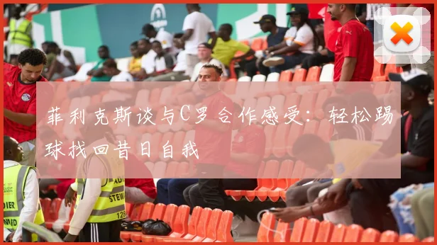 菲利克斯谈与C罗合作感受：轻松踢球找回昔日自我