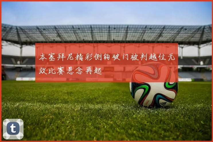 本塞拜尼精彩侧钩破门被判越位无效比赛悬念再起