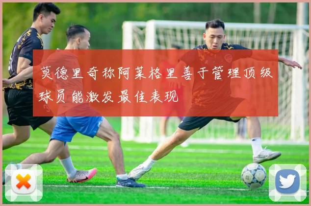 莫德里奇称阿莱格里善于管理顶级球员能激发最佳表现