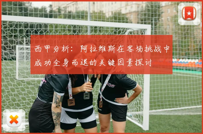 西甲分析：阿拉维斯在客场挑战中成功全身而退的关键因素探讨