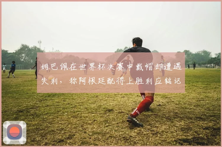 姆巴佩在世界杯决赛中戴帽却遭遇失利，称阿根廷配得上胜利应铭记这一刻