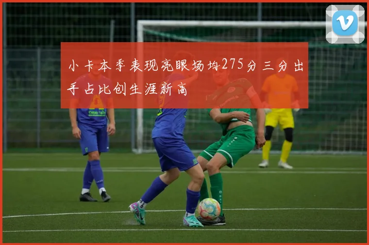 小卡本季表现亮眼场均275分三分出手占比创生涯新高